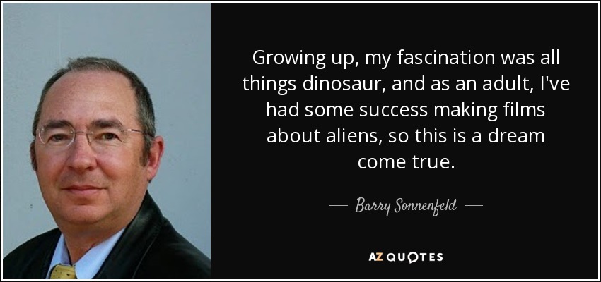 Growing up, my fascination was all things dinosaur, and as an adult, I've had some success making films about aliens, so this is a dream come true. - Barry Sonnenfeld