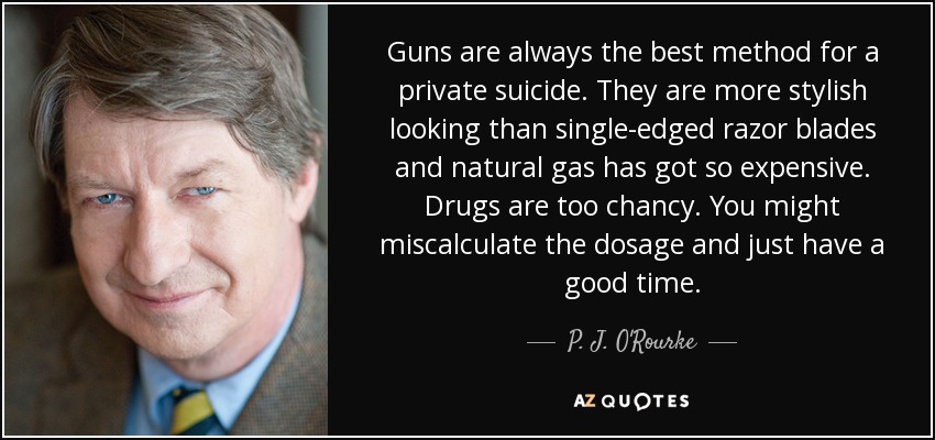 Guns are always the best method for a private suicide. They are more stylish looking than single-edged razor blades and natural gas has got so expensive. Drugs are too chancy. You might miscalculate the dosage and just have a good time. - P. J. O'Rourke