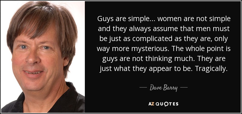 Guys are simple... women are not simple and they always assume that men must be just as complicated as they are, only way more mysterious. The whole point is guys are not thinking much. They are just what they appear to be. Tragically. - Dave Barry