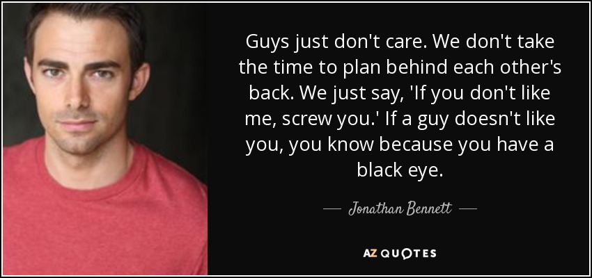 Guys just don't care. We don't take the time to plan behind each other's back. We just say, 'If you don't like me, screw you.' If a guy doesn't like you, you know because you have a black eye. - Jonathan Bennett