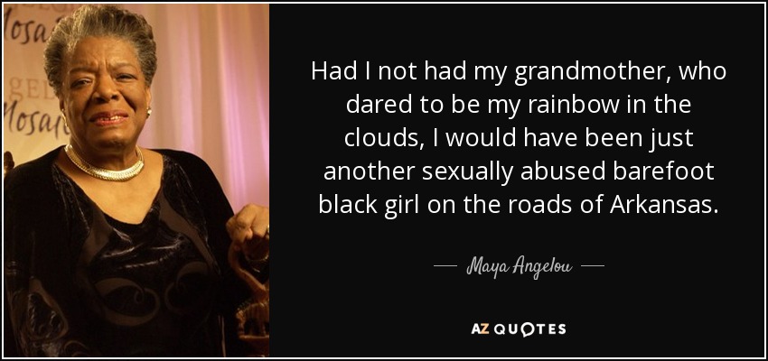 Had I not had my grandmother, who dared to be my rainbow in the clouds, I would have been just another sexually abused barefoot black girl on the roads of Arkansas. - Maya Angelou