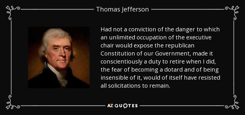 Si la convicción del peligro al que una ocupación ilimitada de la silla ejecutiva expondría a la Constitución republicana de nuestro Gobierno, no hubiera hecho concienzudamente un deber retirarme cuando lo hice, el miedo a convertirme en un déspota y a ser insensible a ello, habría resistido por sí mismo todas las solicitudes para permanecer. - Thomas Jefferson