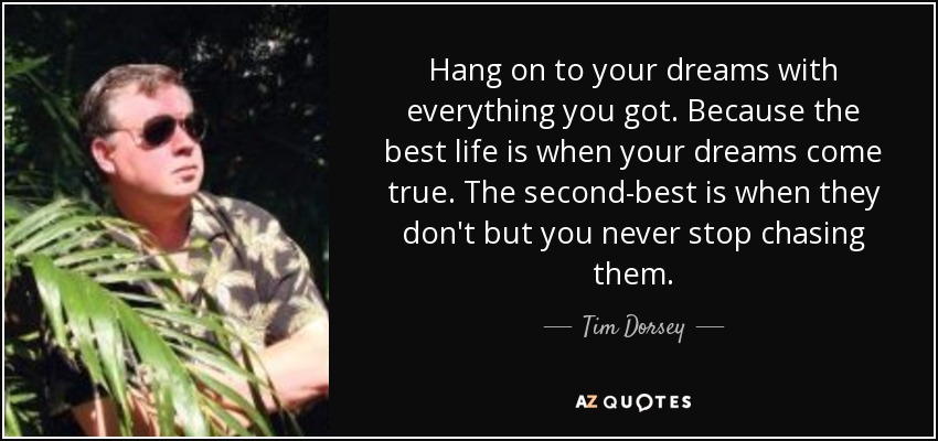 Hang on to your dreams with everything you got. Because the best life is when your dreams come true. The second-best is when they don't but you never stop chasing them. - Tim Dorsey