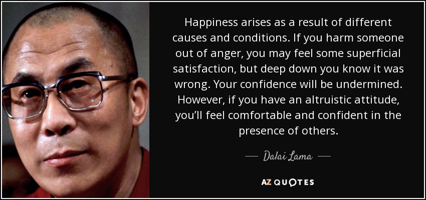 Happiness arises as a result of different causes and conditions. If you harm someone out of anger, you may feel some superficial satisfaction, but deep down you know it was wrong. Your confidence will be undermined. However, if you have an altruistic attitude, you’ll feel comfortable and confident in the presence of others. - Dalai Lama