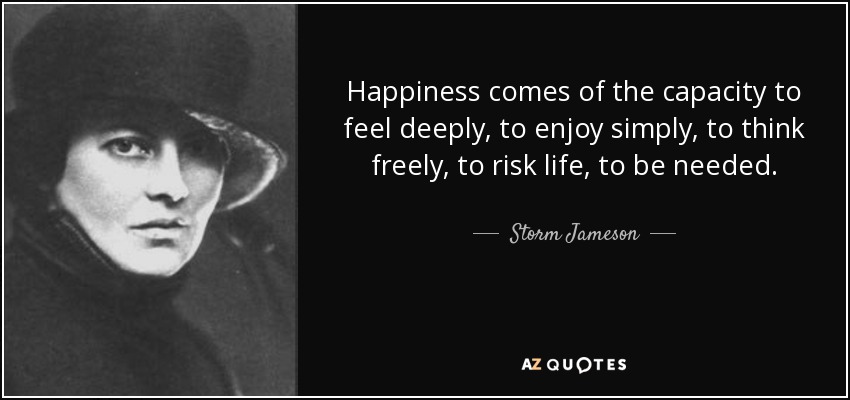 Happiness comes of the capacity to feel deeply, to enjoy simply, to think freely, to risk life, to be needed. - Storm Jameson