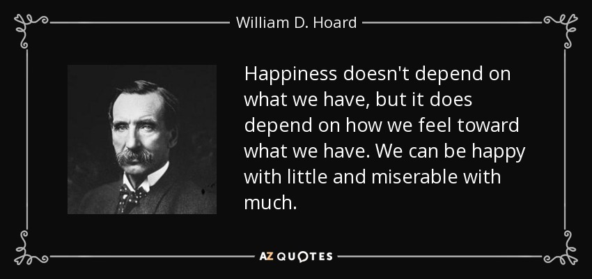 Happiness doesn't depend on what we have, but it does depend on how we feel toward what we have. We can be happy with little and miserable with much. - William D. Hoard