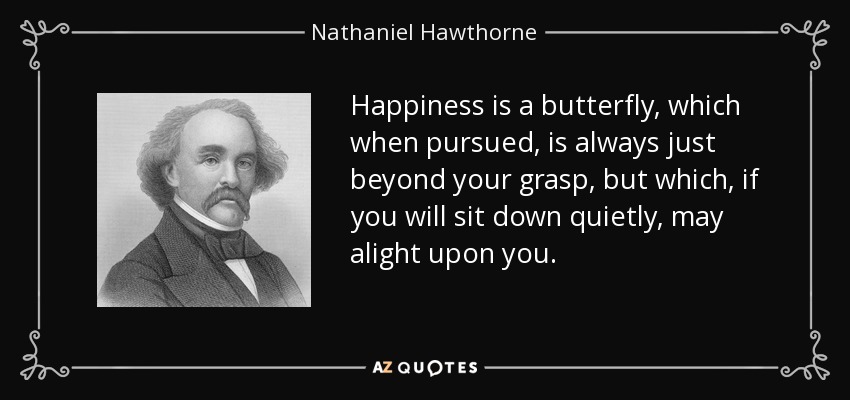La felicidad es una mariposa que, cuando la persigues, siempre está más allá de tu alcance, pero que, si te sientas tranquilamente, puede posarse sobre ti. - Nathaniel Hawthorne