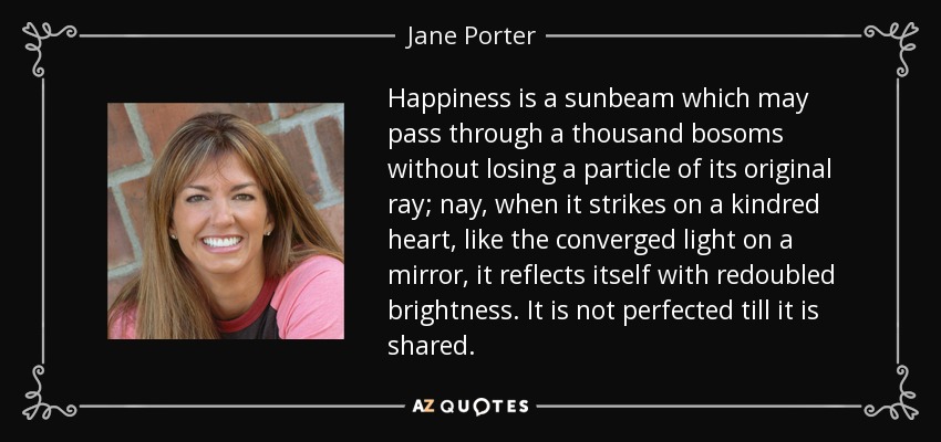 Happiness is a sunbeam which may pass through a thousand bosoms without losing a particle of its original ray; nay, when it strikes on a kindred heart, like the converged light on a mirror, it reflects itself with redoubled brightness. It is not perfected till it is shared. - Jane Porter