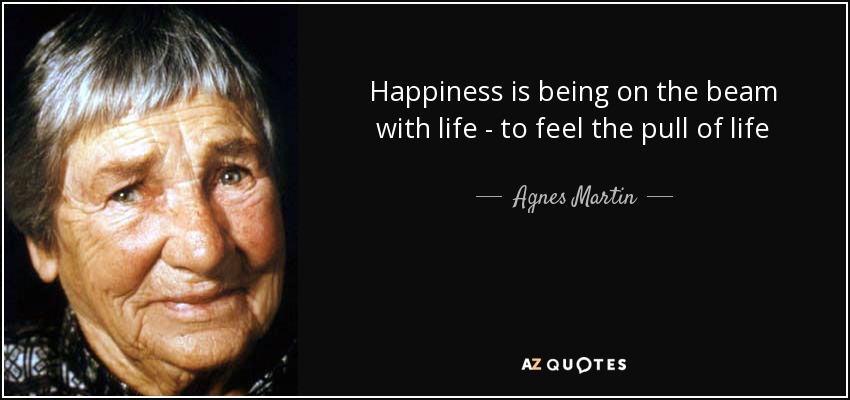 Happiness is being on the beam with life - to feel the pull of life - Agnes Martin