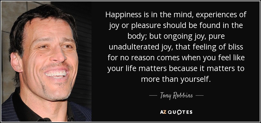 Happiness is in the mind, experiences of joy or pleasure should be found in the body; but ongoing joy, pure unadulterated joy, that feeling of bliss for no reason comes when you feel like your life matters because it matters to more than yourself. - Tony Robbins