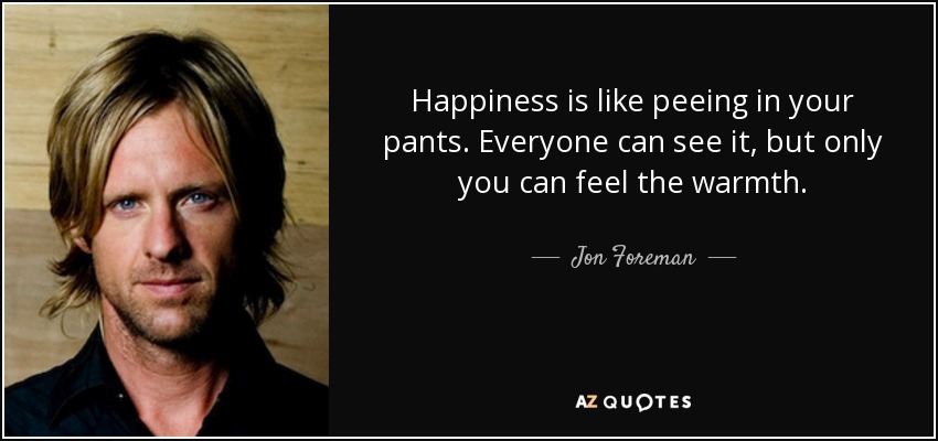 Happiness is like peeing in your pants. Everyone can see it, but only you can feel the warmth. - Jon Foreman