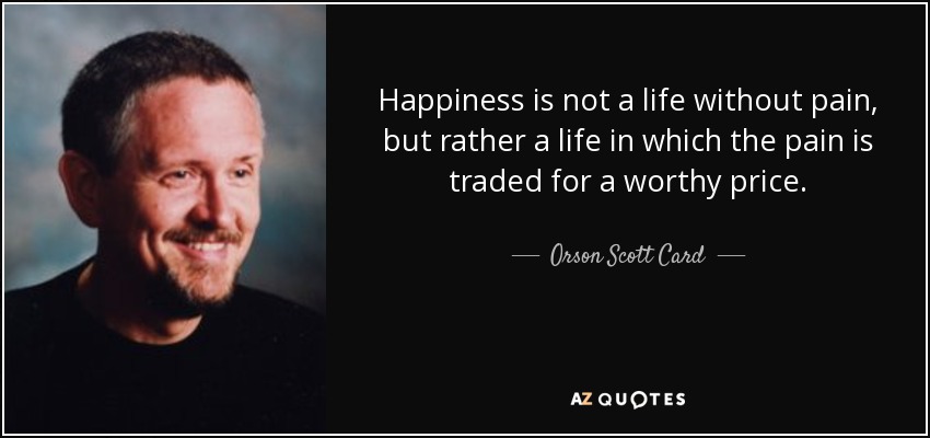 Happiness is not a life without pain, but rather a life in which the pain is traded for a worthy price. - Orson Scott Card