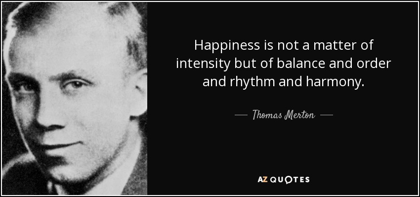 Happiness is not a matter of intensity but of balance and order and rhythm and harmony. - Thomas Merton