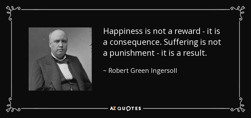 Happiness is not a reward - it is a consequence. Suffering is not a punishment - it is a result. - Robert Green Ingersoll