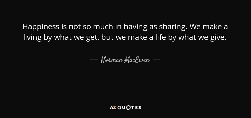 Happiness is not so much in having as sharing. We make a living by what we get, but we make a life by what we give. - Norman MacEwen