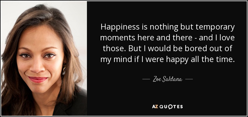 Happiness is nothing but temporary moments here and there - and I love those. But I would be bored out of my mind if I were happy all the time. - Zoe Saldana