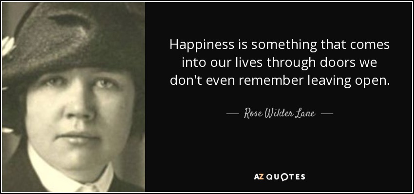 Happiness is something that comes into our lives through doors we don't even remember leaving open. - Rose Wilder Lane