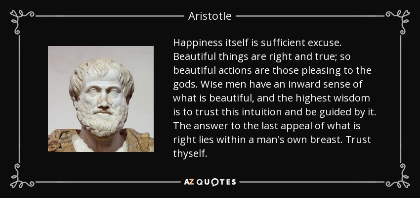 Happiness itself is sufficient excuse. Beautiful things are right and true; so beautiful actions are those pleasing to the gods. Wise men have an inward sense of what is beautiful, and the highest wisdom is to trust this intuition and be guided by it. The answer to the last appeal of what is right lies within a man's own breast. Trust thyself. - Aristotle