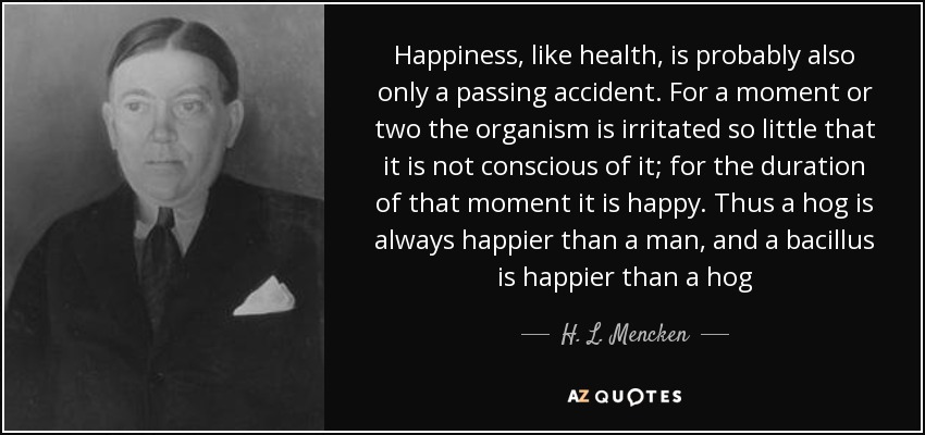 Happiness, like health, is probably also only a passing accident. For a moment or two the organism is irritated so little that it is not conscious of it; for the duration of that moment it is happy. Thus a hog is always happier than a man, and a bacillus is happier than a hog - H. L. Mencken