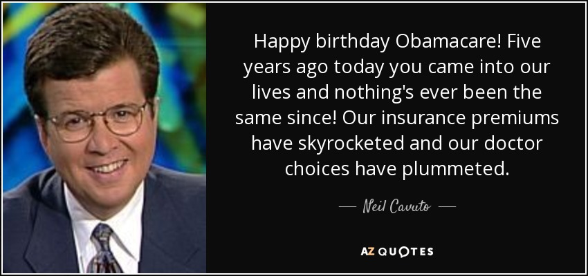 Happy birthday Obamacare! Five years ago today you came into our lives and nothing's ever been the same since! Our insurance premiums have skyrocketed and our doctor choices have plummeted. - Neil Cavuto
