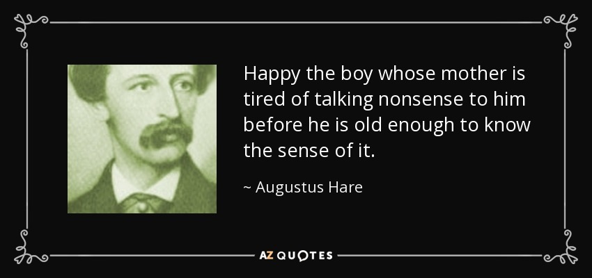 Happy the boy whose mother is tired of talking nonsense to him before he is old enough to know the sense of it. - Augustus Hare