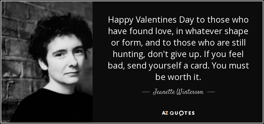 Happy Valentines Day to those who have found love, in whatever shape or form, and to those who are still hunting, don't give up. If you feel bad, send yourself a card. You must be worth it. - Jeanette Winterson