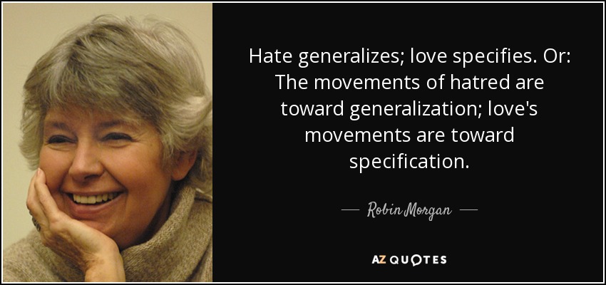 Hate generalizes; love specifies. Or: The movements of hatred are toward generalization; love's movements are toward specification. - Robin Morgan