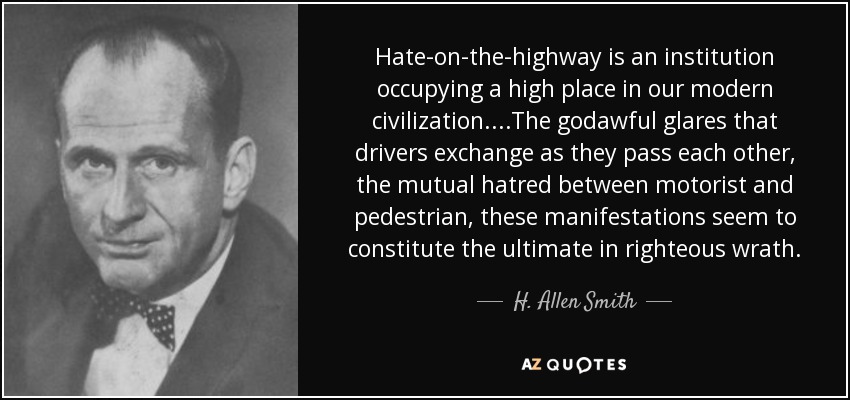 Hate-on-the-highway is an institution occupying a high place in our modern civilization....The godawful glares that drivers exchange as they pass each other, the mutual hatred between motorist and pedestrian, these manifestations seem to constitute the ultimate in righteous wrath. - H. Allen Smith