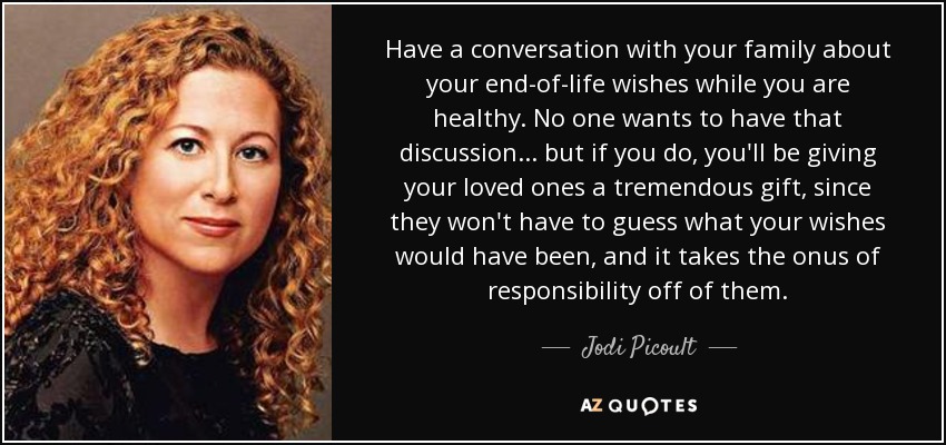 Have a conversation with your family about your end-of-life wishes while you are healthy. No one wants to have that discussion... but if you do, you'll be giving your loved ones a tremendous gift, since they won't have to guess what your wishes would have been, and it takes the onus of responsibility off of them. - Jodi Picoult