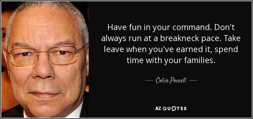 Have fun in your command. Don't always run at a breakneck pace. Take leave when you've earned it, spend time with your families. - Colin Powell