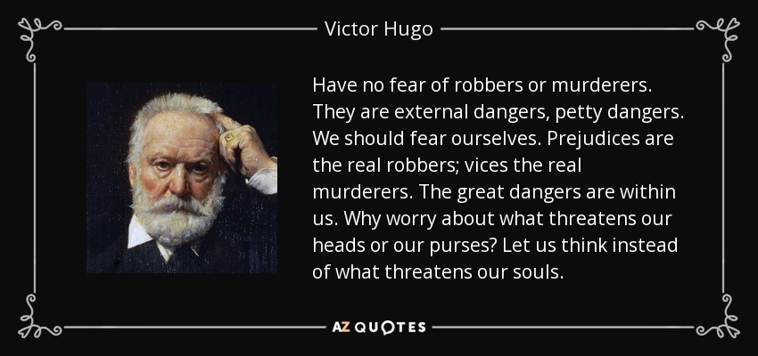 Have no fear of robbers or murderers. They are external dangers, petty dangers. We should fear ourselves. Prejudices are the real robbers; vices the real murderers. The great dangers are within us. Why worry about what threatens our heads or our purses? Let us think instead of what threatens our souls. - Victor Hugo