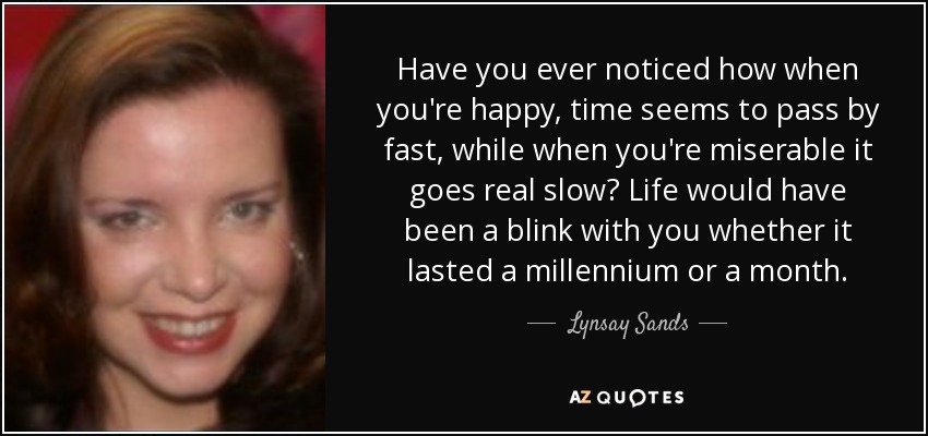 Have you ever noticed how when you're happy, time seems to pass by fast, while when you're miserable it goes real slow? Life would have been a blink with you whether it lasted a millennium or a month. - Lynsay Sands