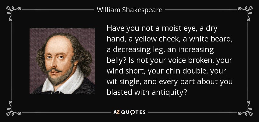 Have you not a moist eye, a dry hand, a yellow cheek, a white beard, a decreasing leg, an increasing belly? Is not your voice broken, your wind short, your chin double, your wit single, and every part about you blasted with antiquity? - William Shakespeare
