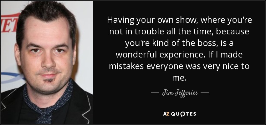 Having your own show, where you're not in trouble all the time, because you're kind of the boss, is a wonderful experience. If I made mistakes everyone was very nice to me. - Jim Jefferies