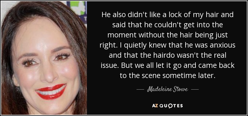 He also didn't like a lock of my hair and said that he couldn't get into the moment without the hair being just right. I quietly knew that he was anxious and that the hairdo wasn't the real issue. But we all let it go and came back to the scene sometime later. - Madeleine Stowe