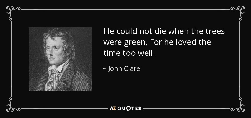 He could not die when the trees were green, For he loved the time too well. - John Clare