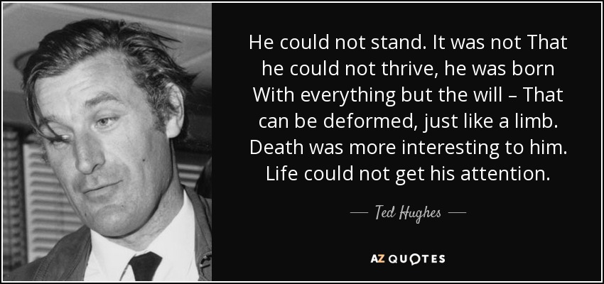 He could not stand. It was not That he could not thrive, he was born With everything but the will – That can be deformed, just like a limb. Death was more interesting to him. Life could not get his attention. - Ted Hughes
