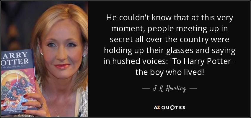 He couldn't know that at this very moment, people meeting up in secret all over the country were holding up their glasses and saying in hushed voices: 'To Harry Potter - the boy who lived! - J. K. Rowling