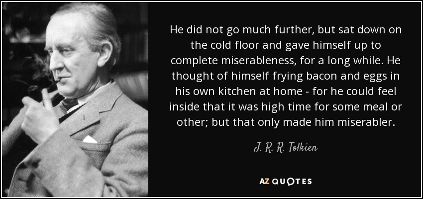 He did not go much further, but sat down on the cold floor and gave himself up to complete miserableness, for a long while. He thought of himself frying bacon and eggs in his own kitchen at home - for he could feel inside that it was high time for some meal or other; but that only made him miserabler. - J. R. R. Tolkien