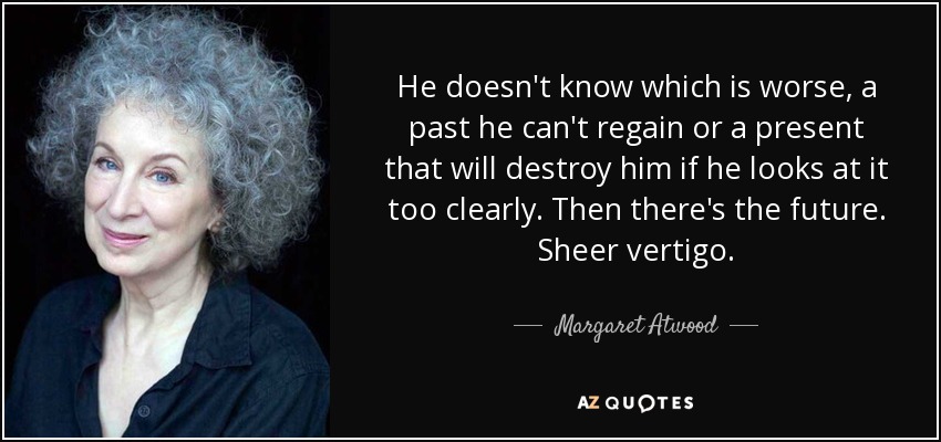 He doesn't know which is worse, a past he can't regain or a present that will destroy him if he looks at it too clearly. Then there's the future. Sheer vertigo. - Margaret Atwood