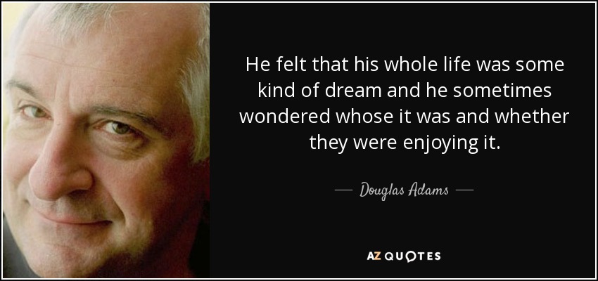 He felt that his whole life was some kind of dream and he sometimes wondered whose it was and whether they were enjoying it. - Douglas Adams