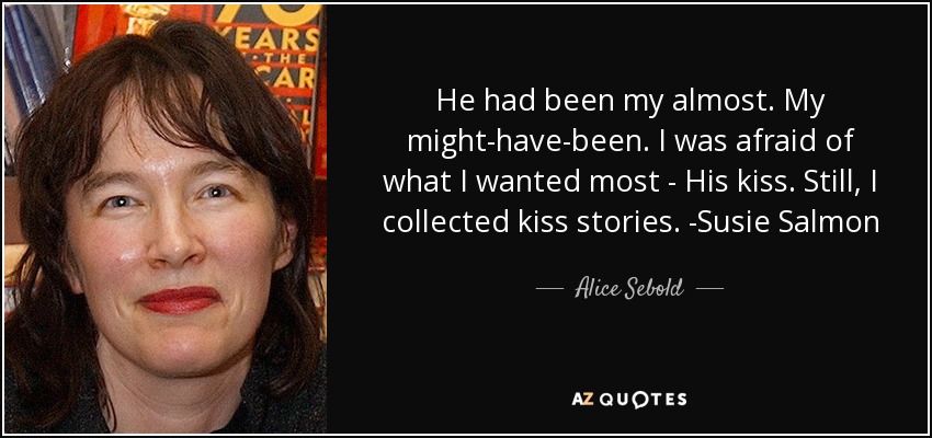 He had been my almost. My might-have-been. I was afraid of what I wanted most - His kiss. Still, I collected kiss stories. -Susie Salmon - Alice Sebold