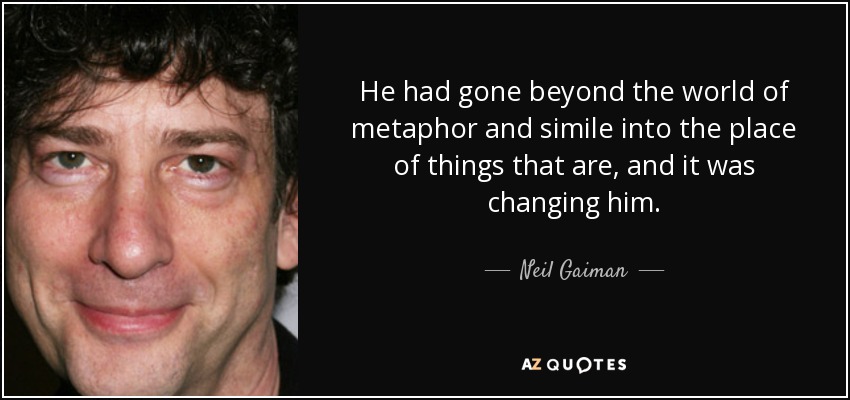 He had gone beyond the world of metaphor and simile into the place of things that are, and it was changing him. - Neil Gaiman