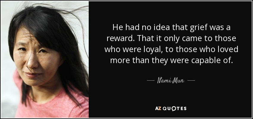 He had no idea that grief was a reward. That it only came to those who were loyal, to those who loved more than they were capable of. - Nami Mun