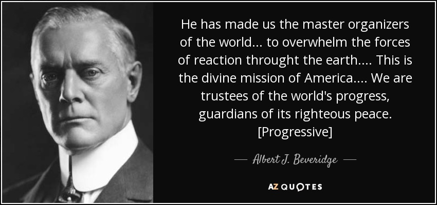 He has made us the master organizers of the world . . . to overwhelm the forces of reaction throught the earth . . . . This is the divine mission of America . . . . We are trustees of the world's progress, guardians of its righteous peace. [Progressive] - Albert J. Beveridge