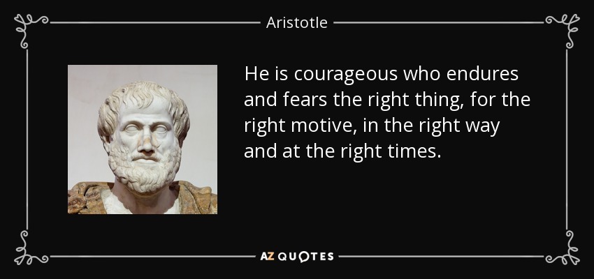 He is courageous who endures and fears the right thing, for the right motive, in the right way and at the right times. - Aristotle