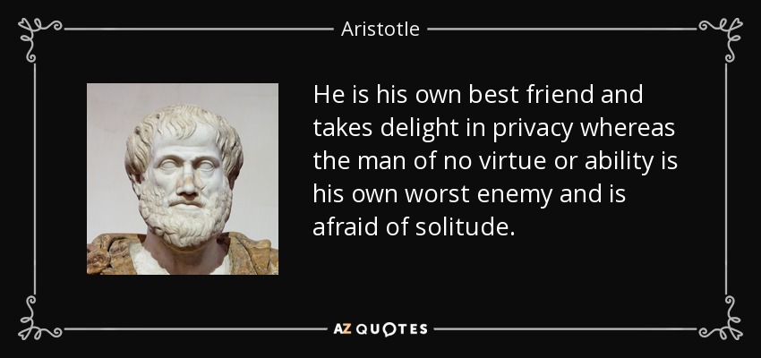 He is his own best friend and takes delight in privacy whereas the man of no virtue or ability is his own worst enemy and is afraid of solitude. - Aristotle