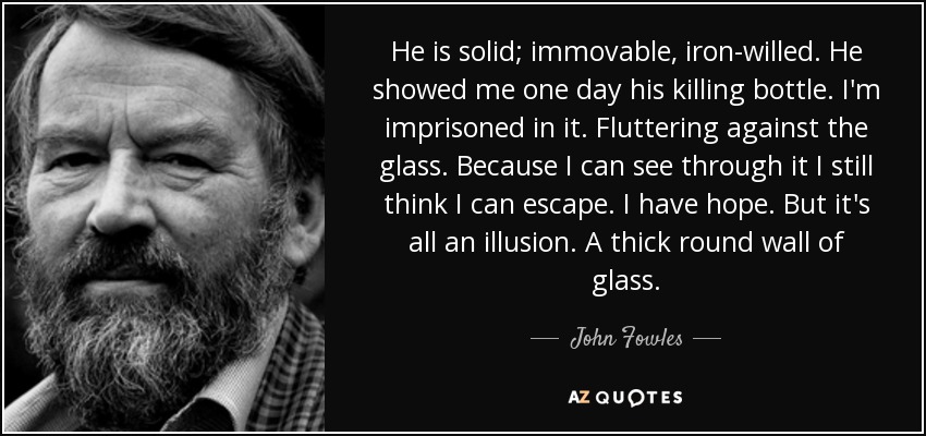 He is solid; immovable, iron-willed. He showed me one day his killing bottle. I'm imprisoned in it. Fluttering against the glass. Because I can see through it I still think I can escape. I have hope. But it's all an illusion. A thick round wall of glass. - John Fowles