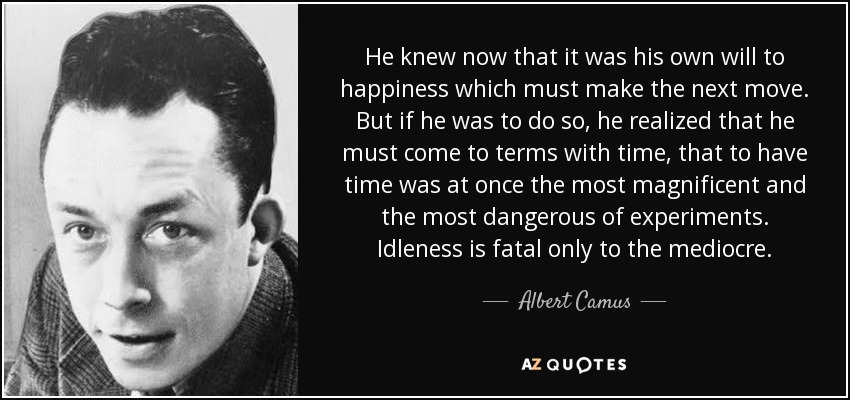 He knew now that it was his own will to happiness which must make the next move. But if he was to do so, he realized that he must come to terms with time, that to have time was at once the most magnificent and the most dangerous of experiments. Idleness is fatal only to the mediocre. - Albert Camus