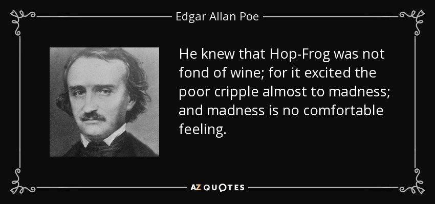 He knew that Hop-Frog was not fond of wine; for it excited the poor cripple almost to madness; and madness is no comfortable feeling. - Edgar Allan Poe